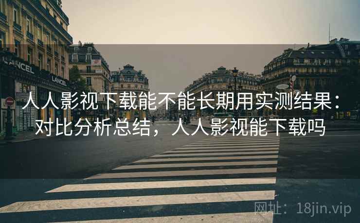 人人影视下载能不能长期用实测结果:对比分析总结,人人影视能下载吗 人人影视下载能不能长期用实测结果:对比分析总结,人人影视能下载吗