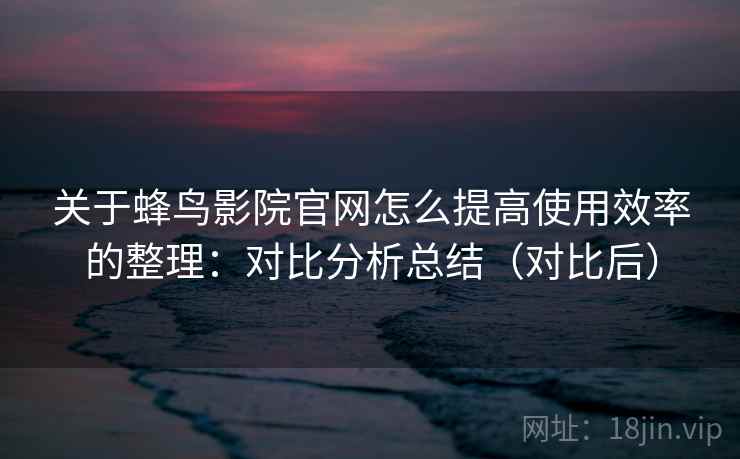 关于蜂鸟影院官网怎么提高使用效率的整理：对比分析总结（对比后）