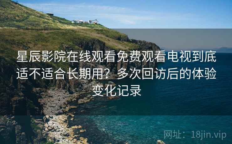 星辰影院在线观看免费观看电视到底适不适合长期用？多次回访后的体验变化记录