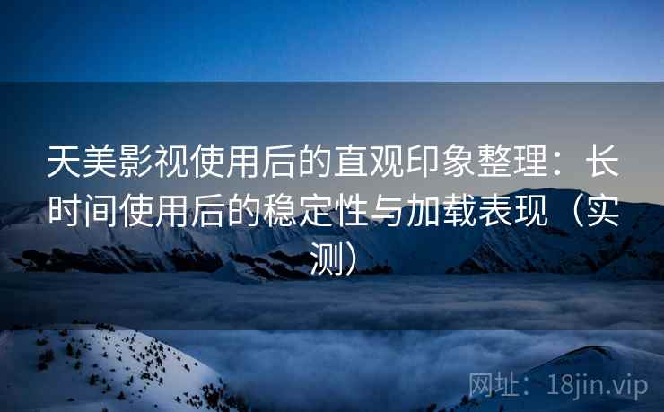 天美影视使用后的直观印象整理：长时间使用后的稳定性与加载表现（实测）