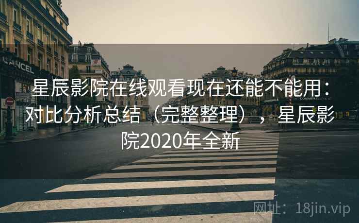 星辰影院在线观看现在还能不能用：对比分析总结（完整整理），星辰影院2020年全新