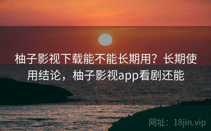 柚子影视下载能不能长期用？长期使用结论，柚子影视app看剧还能