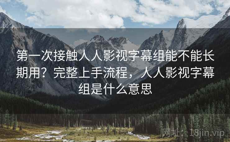 第一次接触人人影视字幕组能不能长期用?完整上手流程,人人影视字幕组是什么意思 第一次接触人人影视字幕组能不能长期用?完整上手流程,人人影视字幕组是什么意思