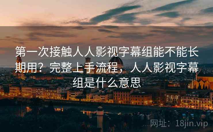 第一次接触人人影视字幕组能不能长期用?完整上手流程,人人影视字幕组是什么意思 第一次接触人人影视字幕组能不能长期用?完整上手流程,人人影视字幕组是什么意思