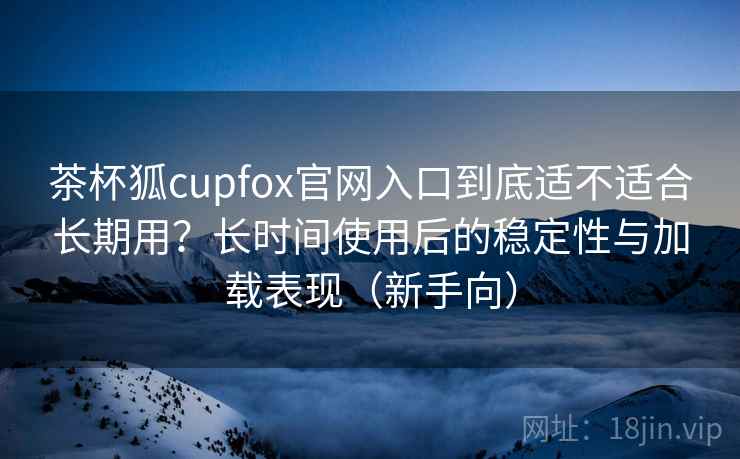茶杯狐cupfox官网入口到底适不适合长期用?长时间使用后的稳定性与加载表现(新手向) 茶杯狐cupfox官网入口到底适不适合长期用?长时间使用后的稳定性与加载表现(新手向)
