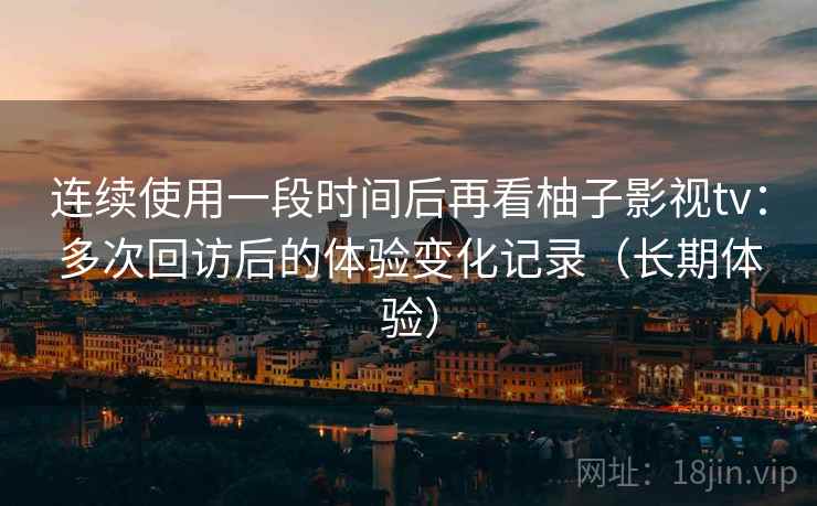 连续使用一段时间后再看柚子影视tv：多次回访后的体验变化记录（长期体验）