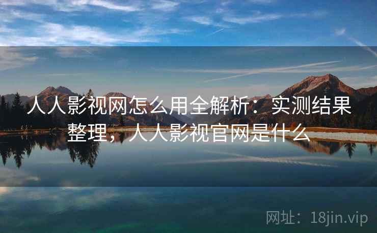 人人影视网怎么用全解析：实测结果整理，人人影视官网是什么