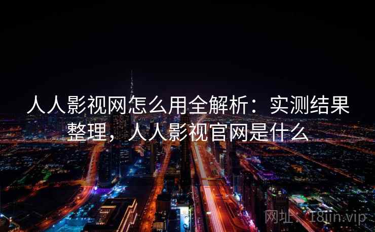 人人影视网怎么用全解析：实测结果整理，人人影视官网是什么