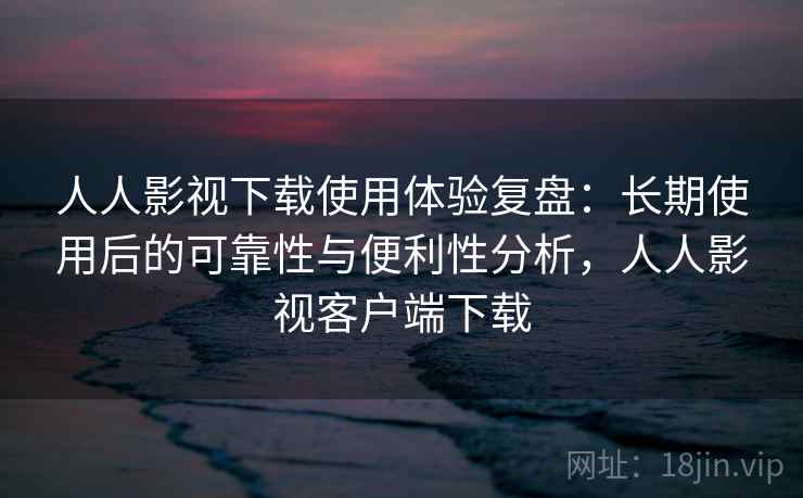 人人影视下载使用体验复盘：长期使用后的可靠性与便利性分析，人人影视客户端下载