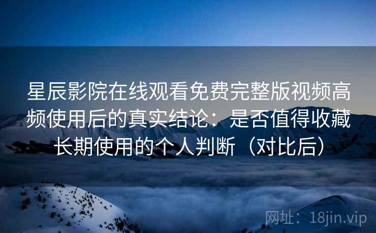 星辰影院在线观看免费完整版视频高频使用后的真实结论：是否值得收藏长期使用的个人判断（对比后）