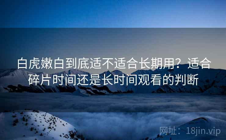 白虎嫩白到底适不适合长期用？适合碎片时间还是长时间观看的判断