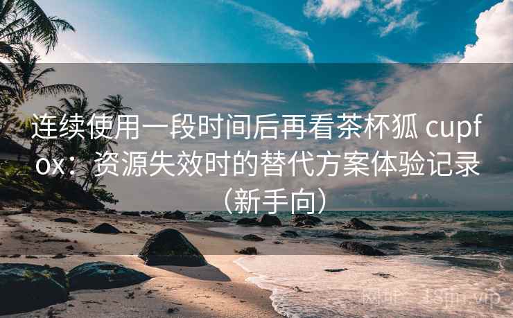 连续使用一段时间后再看茶杯狐 cupfox：资源失效时的替代方案体验记录（新手向）