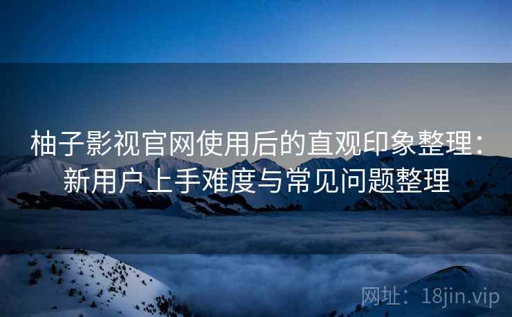 柚子影视官网使用后的直观印象整理：新用户上手难度与常见问题整理