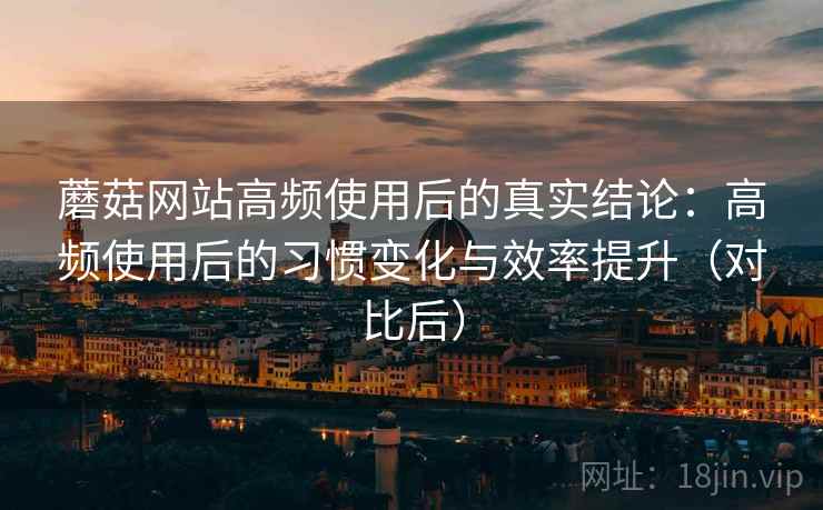 蘑菇网站高频使用后的真实结论：高频使用后的习惯变化与效率提升（对比后）
