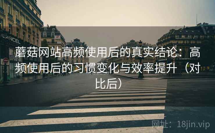 蘑菇网站高频使用后的真实结论：高频使用后的习惯变化与效率提升（对比后）