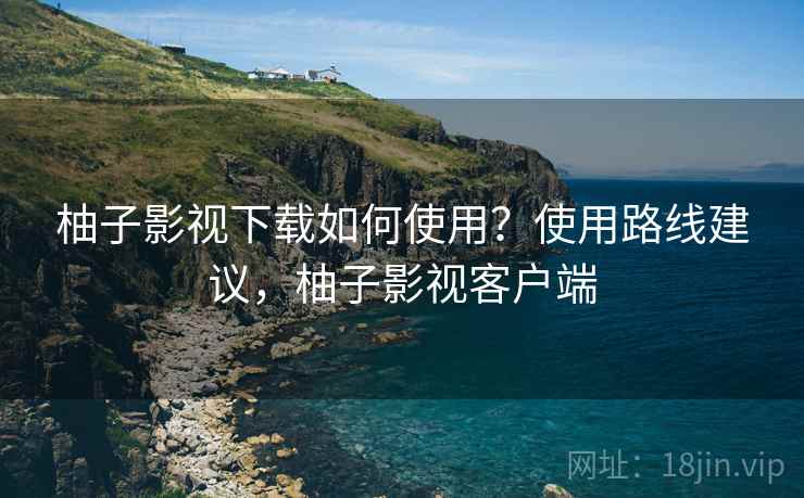 柚子影视下载如何使用？使用路线建议，柚子影视客户端