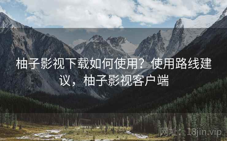 柚子影视下载如何使用？使用路线建议，柚子影视客户端