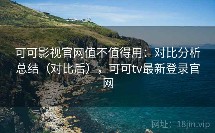 可可影视官网值不值得用：对比分析总结（对比后），可可tv最新登录官网