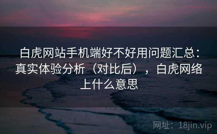白虎网站手机端好不好用问题汇总：真实体验分析（对比后），白虎网络上什么意思