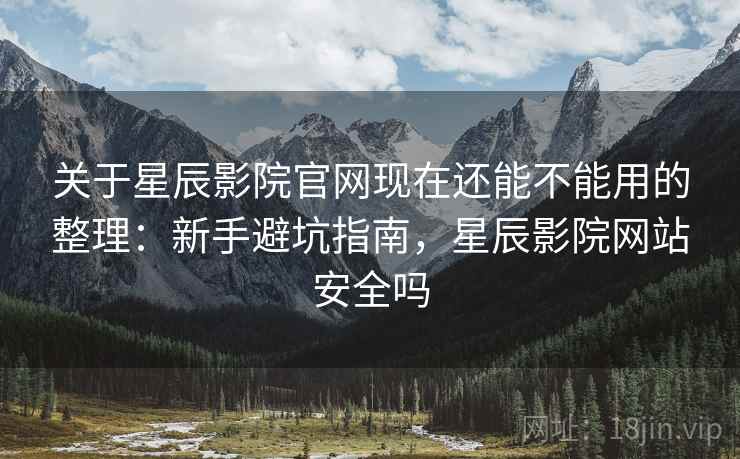 关于星辰影院官网现在还能不能用的整理：新手避坑指南，星辰影院网站安全吗