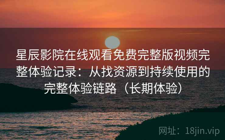 星辰影院在线观看免费完整版视频完整体验记录：从找资源到持续使用的完整体验链路（长期体验）
